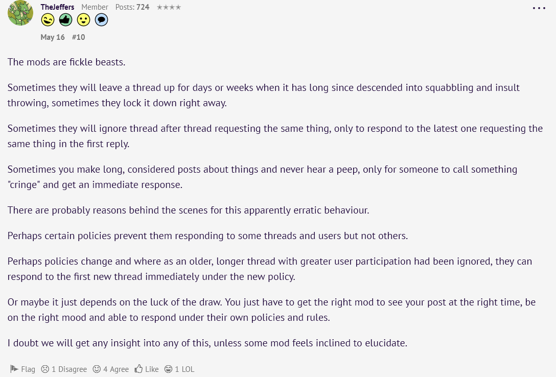   The mods are fickle beasts.  Sometimes they will leave a thread up for days or weeks when it has long since descended into squabbling and insult throwing, sometimes they lock it down right away.  Sometimes they will ignore thread after thread requesting the same thing, only to respond to the latest one requesting the same thing in the first reply.  Sometimes you make long, considered posts about things and never hear a peep, only for someone to call something cringe and get an immediate response.  There are probably reasons behind the scenes for this apparently erratic behaviour.  Perhaps certain policies prevent them responding to some threads and users but not others.  Perhaps policies change and where as an older, longer thread with greater user participation had been ignored, they can respond to the first new thread immediately under the new policy.  Or maybe it just depends on the luck of the draw. You just have to get the right mod to see your post at the right time, be on the right mood and able to respond under their own policies and rules.  I doubt we will get any insight into any of this, unless some mod feels inclined to elucidate.